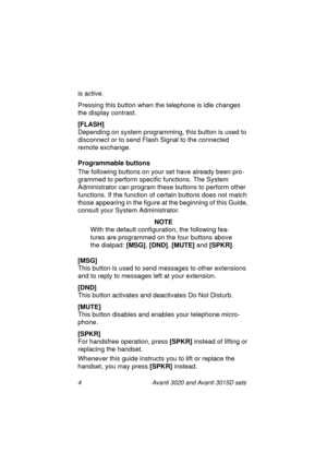 Page 114 Avanti 3020 and Avanti 3015D sets
is active.
Pressing this button when the telephone is idle changes 
the display contrast.
[FLASH]
Depending on system programming, this button is used to 
disconnect or to send Flash Signal to the connected 
remote exchange.
Programmable buttons
The following buttons on your set have already been pro-
grammed to perform specific functions. The System 
Administrator can program these buttons to perform other 
functions. If the function of certain buttons does not match...