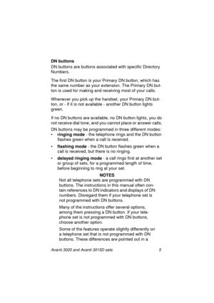 Page 12Avanti 3020 and Avanti 3015D sets 5
DN buttons 
DN buttons are buttons associated with specific Directory 
Numbers.
The first DN button is your Primary DN button, which has 
the same number as your extension. The Primary DN but-
ton is used for making and receiving most of your calls.
Whenever you pick up the handset, your Primary DN but-
ton, or - if it is not available - another DN button lights 
green.
If no DN buttons are available, no DN button lights, you do 
not receive dial tone, and you cannot...