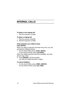 Page 1710 Avanti 3020 and Avanti 3015D sets
INTERNAL CALLS
To place a non-ringing call
• Dial the extension number.
To place a ringing call
1. Dial tone access code [1]
.
2. Dial the extension number.
If the extension you called is busy 
(CALLBACK)
When you dial an extension and hear busy tone, you can 
activate the Callback feature:
1. On the Avanti 3020, press 
{CALL BACK}.
On the Avanti 3015D, press 
{CLLBCK}.
When the called extension becomes available, your tele-
phone rings. Then:
2. Press [SPKR]
 or lift...