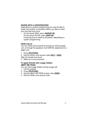 Page 18Avanti 3020 and Avanti 3015D sets 11
BARGE INTO A CONVERSATION 
Depending on system programming you may be able to 
break into another conversation.When you dial an exten-
sion and hear busy tone:
• On the Avanti 3020, press 
{BARGE IN}.
On the Avanti 3015D, press 
{BRG IN}.
A warning tone is heard by all parties, depending on 
system programming.
PAGE CALLS
You can make announcements through an external page 
unit, or through the speakers of all DIGITAL telephones in a 
page zone.
1. Press [FEATURE]
....