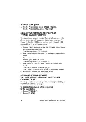 Page 2316 Avanti 3020 and Avanti 3015D sets
To cancel trunk queue
4. On the Avanti 3020, press 
{CNCL TKQUE}.
On the Avanti 3015D, press 
{CL TKQ}.
CIRCUMVENT EXTENSION RESTRICTIONS
 (TRAVEL CLASS OF SERVICE)
You can dial an outside number from a toll-restricted tele-
phone by temporarily assigning it your own extensions 
Class Of Service (COS) or a system-wide (Global) COS 
accessible only to privileged users.
1. Press [TC]
 (if defined) or dial the TRAVEL COS (Class 
Of Service) access code.
The display shows...