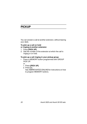 Page 2720 Avanti 3020 and Avanti 3015D sets
PICKUP
You can answer a call at another extension, without leaving 
your desk.
To pick up a call on hold
or ringing at another extension
1. Press [PICK UP]
.
2. Dial the number of the extension at which the call is 
ringing or on hold.
To pick up a call ringing in your pickup group
• Press a MEMORY button programmed with GROUP 
PICK UP.
or
1. Press [PICK UP]
.
2. Press [*]
.
See 
ABBREVIATED DIALING for instructions on how 
to program MEMORY buttons....