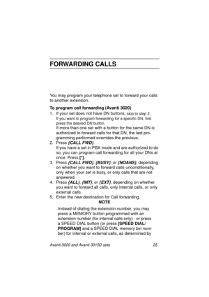 Page 32Avanti 3020 and Avanti 3015D sets 25
FORWARDING CALLS
You may program your telephone set to forward your calls 
to another extension.
To program call forwarding (Avanti 3020)
1. If your set does not have DN buttons, 
skip to step 2. 
If you want to program forwarding for a specific DN, first 
press the desired DN button. 
If more than one set with a button for the same DN is 
authorized to forward calls for that DN, the last pro-
gramming performed overrides the previous.
2. Press 
{CALL FWD}.
If you...