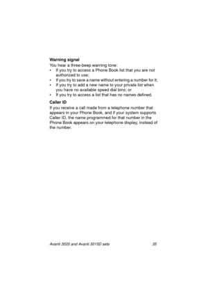 Page 42Avanti 3020 and Avanti 3015D sets 35
Warning signal
You hear a three-beep warning tone:
• If you try to access a Phone Book list that you are not 
authorized to use;
• If you try to save a name without entering a number for it; 
• If you try to add a new name to your private list when 
you have no available speed dial bins; or
• If you try to access a list that has no names defined.
Caller ID
If you receive a call made from a telephone number that 
appears in your Phone Book, and if your system supports...