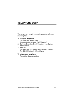 Page 44Avanti 3020 and Avanti 3015D sets 37
TELEPHONE LOCK
You can prevent people from making outside calls from 
your telephone.
To lock your telephone
1. Dial the LOCK access code.
Display telephones show 
ENTER CODE:
2. Dial your Executive Credit Code (see your System 
Administrator).
3. Hang up.
The telephone lock dialing restrictions are in effect. 
The [LOCK]
 button, if defined, lights.
To unlock your telephone
• Repeat the above procedure.
3020&3015D.txt.book  Page 37  Tuesday, August 3, 1999  1:14 PM 