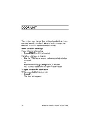 Page 4538 Avanti 3020 and Avanti 3015D sets
DOOR UNIT
Your system may have a door unit equipped with an inter-
com and electric door latch. When a visitor presses the 
doorbell, up to four system extensions ring.
When the door bell rings
If your telephone is ringing:
• Press [SPKR]
 or lift the handset.
If another extension is ringing:
• Dial the PAGE zone access code associated with the 
door unit,
or
Press the flashing [DOOR]
 button, if defined.
You can now speak with the person at the door. 
To open the...