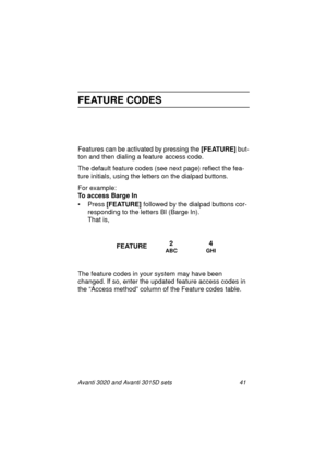 Page 48Avanti 3020 and Avanti 3015D sets 41
FEATURE CODES
Features can be activated by pressing the [FEATURE]
 but-
ton and then dialing a feature access code.
The default feature codes (see next page) reflect the fea-
ture initials, using the letters on the dialpad buttons.
For example:
To access Barge In
•Press [FEATURE] 
followed by the dialpad buttons cor-
responding to the letters BI (Barge In).
That is,
The feature codes in your system may have been 
changed. If so, enter the updated feature access codes...