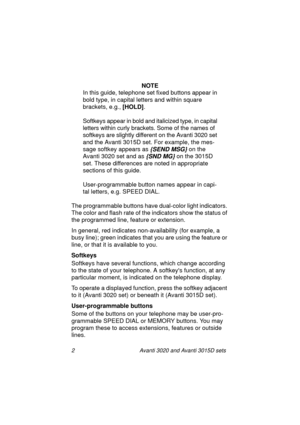 Page 92 Avanti 3020 and Avanti 3015D sets
NOTE
In this guide, telephone set fixed buttons appear in 
bold type, in capital letters and within square 
brackets, e.g., [HOLD]
.
Softkeys appear in bold and italicized type, in capital 
letters within curly brackets. Some of the names of 
softkeys are slightly different on the Avanti 3020 set 
and the Avanti 3015D set. For example, the mes-
sage softkey appears as 
{SEND MSG} on the 
Avanti 3020 set and as
 {SND MG} on the 3015D 
set. These differences are noted in...