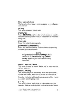 Page 10Avanti 3020 and Avanti 3015D sets 3
Fixed feature buttons
The following fixed feature buttons appear on your Speak-
erphone set:
[HOLD] 
This button places a call on hold.
[FEATURE]
Press [FEATURE]
 and then dial a feature access code to 
activate features (see the Feature codes table at the end of 
this guide).
[PICK UP]
Press this button to pick up calls.
[TRANSFER/CONFERENCE] 
Press this button to transfer calls and when establishing 
and exiting conference calls.
NOTE
The [TRANSFER/CONFERENCE]...