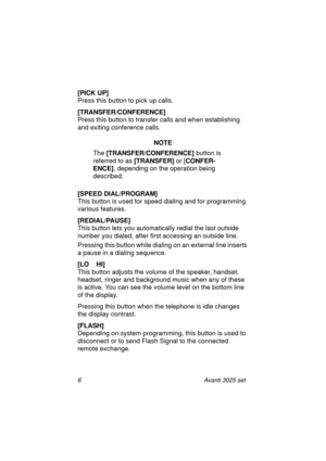 Page 126 Avanti 3025 set
[PICK UP]
Press this button to pick up calls.
[TRANSFER/CONFERENCE]
Press this button to transfer calls and when establishing 
and exiting conference calls.
NOTE
The [TRANSFER/CONFERENCE] 
button is 
referred to as [TRANSFER]
 or [CONFER-
ENCE]
, depending on the operation being 
described.
[SPEED DIAL/PROGRAM]
This button is used for speed dialing and for programming 
various features.
[REDIAL/PAUSE]
This button lets you automatically redial the last outside 
number you dialed, after...