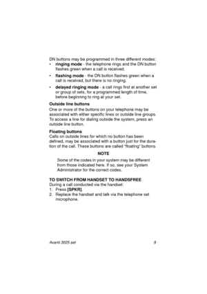 Page 15Avanti 3025 set 9
DN buttons may be programmed in three different modes:
•ringing mode
 - the telephone rings and the DN button 
flashes green when a call is received.
•flashing mode
 - the DN button flashes green when a 
call is received, but there is no ringing.
•delayed ringing mode
 - a call rings first at another set 
or group of sets, for a programmed length of time, 
before beginning to ring at your set.
Outside line buttons
One or more of the buttons on your telephone may be 
associated with...