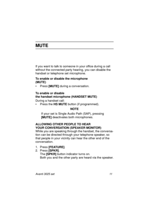 Page 17Avanti 3025 set 11
MUTE
If you want to talk to someone in your office during a call 
without the connected party hearing, you can disable the 
handset or telephone set microphone.
To enable or disable the microphone 
(MUTE)
•Press [MUTE]
 during a conversation.
To enable or disable 
the handset microphone (HANDSET MUTE)
During a handset call:
• Press the HS MUTE 
button (if programmed).
NOTE
If your set is Single Audio Path (SAP), pressing 
[MUTE] 
deactivates both microphones. 
ALLOWING OTHER PEOPLE TO...