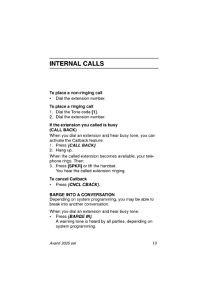 Page 19Avanti 3025 set 13
INTERNAL CALLS
To place a non-ringing call
• Dial the extension number.
To place a ringing call
1. Dial the Tone code [1]
.
2. Dial the extension number.
If the extension you called is busy 
(CALL BACK)
When you dial an extension and hear busy tone, you can 
activate the Callback feature:
1. Press
 {CALL BACK}. 
2. Hang up.
When the called extension becomes available, your tele-
phone rings. Then:
3. Press [SPKR]
 or lift the handset.
You hear the called extension ringing.
To cancel...