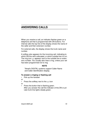 Page 21Avanti 3025 set 15
ANSWERING CALLS
When you receive a call, an indicator flashes green on a 
telephone set that is programmed with DN buttons. For 
internal calls the top line of the display shows the name of 
the caller and their extension number.
For external calls, the display shows the trunk name and 
number. 
A softkey also appears for the incoming call, indicating to 
which DN the call is allocated, or which outside line it is on. 
The ring icon  appears next to the outside line or exten-
sion...