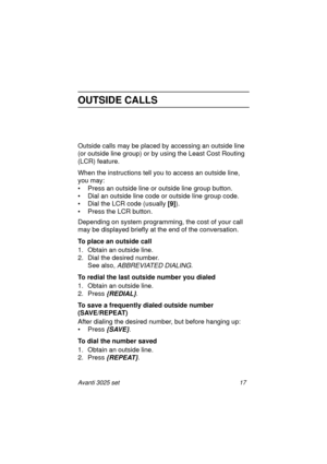 Page 23Avanti 3025 set 17
OUTSIDE CALLS
Outside calls may be placed by accessing an outside line 
(or outside line group) or by using the Least Cost Routing 
(LCR) feature.
When the instructions tell you to access an outside line, 
you may:
• Press an outside line or outside line group button.
• Dial an outside line code or outside line group code.
• Dial the LCR code (usually [9]
).
• Press the LCR button.
Depending on system programming, the cost of your call 
may be displayed briefly at the end of the...