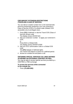 Page 25Avanti 3025 set 19
CIRCUMVENT EXTENSION RESTRICTIONS
(TRAVELING CLASS OF SERVICE)
You can dial an outside number from a toll-restricted tele-
phone by temporarily assigning it your own extensions 
Class of Service (COS) or a system-wide (Global) COS 
accessible only to privileged users.
1. Press [TC]
 (if defined) or dial the Travel COS (Class of 
Service) access code.
The display shows 
ENTER NO:
2. Dial your extension number - to apply your extensions 
COS,
or
Press [*]
 for a Global COS. 
The display...