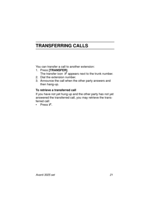 Page 27Avanti 3025 set 21
TRANSFERRING CALLS
You can transfer a call to another extension:
1. Press [TRANSFER]
.
The transfer icon appears next to the trunk number.
2. Dial the extension number.
3. Announce the call when the other party answers and 
then hang-up.
To retrieve a transferred call
If you have not yet hung up and the other party has not yet 
answered the transferred call, you may retrieve the trans-
ferred call:
• Press .
Avanti3025_cov.book  Page 21  Tuesday, August 3, 1999  8:12 AM 