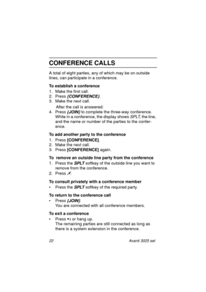 Page 2822 Avanti 3025 set
CONFERENCE CALLS
A total of eight parties, any of which may be on outside 
lines, can participate in a conference.
To establish a conference
1. Make the first call.
2. Press 
{CONFERENCE}.
3. Make the next call.
      After the call is answered:
4. Press
 {JOIN} to complete the three-way conference.
While in a conference, the display shows 
SPLT, the line, 
and the name or number of the parties to the confer-
ence.
To add another party to the conference
1. Press [CONFERENCE]
.
2. Make...