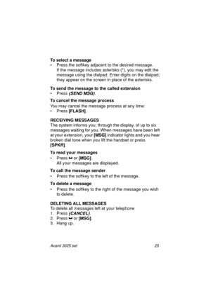 Page 31Avanti 3025 set 25
To select a message
• Press the softkey adjacent to the desired message.
If the message includes asterisks (*), you may edit the 
message using the dialpad. Enter digits on the dialpad; 
they appear on the screen in place of the asterisks.
To send the message to the called extension
• Press 
{SEND MSG}.
To cancel the message process
You may cancel the message process at any time:
• Press [FLASH]
.
RECEIVING MESSAGES
The system informs you, through the display, of up to six 
messages...