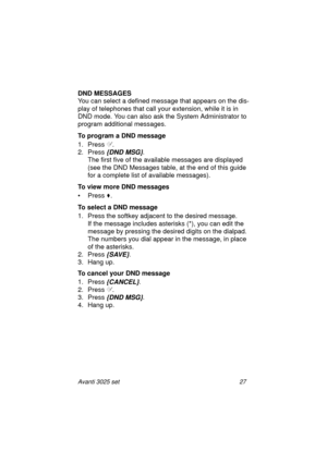 Page 33Avanti 3025 set 27
DND MESSAGES
You can select a defined message that appears on the dis-
play of telephones that call your extension, while it is in 
DND mode. You can also ask the System Administrator to 
program additional messages.
To program a DND message
1. Press
 	.
2. Press 
{DND MSG}.
The first five of the available messages are displayed 
(see the DND Messages table, at the end of this guide 
for a complete list of available messages).
To view more DND messages
•Press
 .
To select a DND...