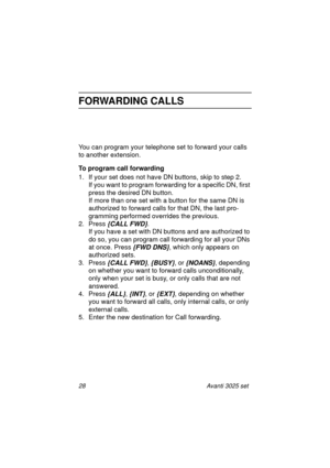 Page 3428 Avanti 3025 set
FORWARDING CALLS
You can program your telephone set to forward your calls 
to another extension.
To program call forwarding
1. If your set does not have DN buttons, skip to step 2. 
If you want to program forwarding for a specific DN, first 
press the desired DN button. 
If more than one set with a button for the same DN is 
authorized to forward calls for that DN, the last pro-
gramming performed overrides the previous.
2. Press 
{CALL FWD}.
If you have a set with DN buttons and are...