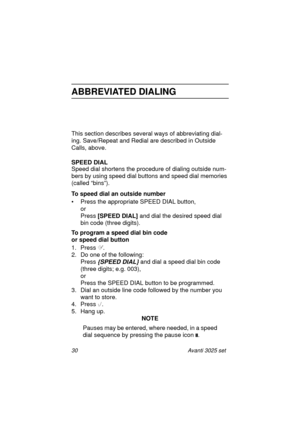 Page 3630 Avanti 3025 set
ABBREVIATED DIALING
This section describes several ways of abbreviating dial-
ing. Save/Repeat and Redial are described in Outside 
Calls, above.
SPEED DIAL
Speed dial shortens the procedure of dialing outside num-
bers by using speed dial buttons and speed dial memories 
(called “bins”).
To speed dial an outside number
• Press the appropriate SPEED DIAL button,
or 
Press [SPEED DIAL] 
and dial the desired speed dial 
bin code (three digits).
To program a speed dial bin code 
or speed...