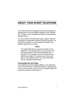 Page 7Avanti 3025 set 1
ABOUT YOUR AVANTI TELEPHONE
The Avanti 3025 set is equipped with onhook dialing, full 
speakerphone, and hot dialpad capability which enables 
you to make a call or operate any feature by pressing the 
dialpad buttons.
You may receive and disconnect calls, program features 
and perform all operations without lifting the handset. You 
may lift the handset or switch between handsfree and 
handset operation at any time.
NOTE
This guide describes the regular operation of the 
telephone. The...