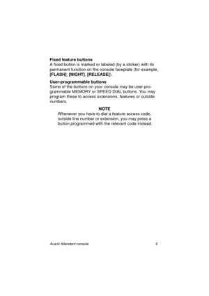 Page 12Avanti Attendant console 5
Fixed feature buttons
A fixed button is marked or labeled (by a sticker) with its 
permanent function on the console faceplate (for example, 
[FLASH]
, [NIGHT]
, [RELEASE]
).
User-programmable buttons
Some of the buttons on your console may be user-pro-
grammable MEMORY or SPEED DIAL buttons. You may 
program these to access extensions, features or outside 
numbers.
NOTE
Whenever you have to dial a feature access code, 
outside line number or extension, you may press a 
button...