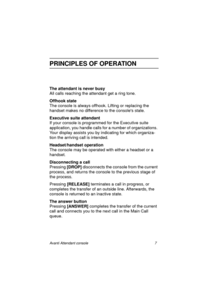 Page 14Avanti Attendant console 7
PRINCIPLES OF OPERATION
The attendant is never busy
All calls reaching the attendant get a ring tone.
Offhook state
The console is always offhook. Lifting or replacing the 
handset makes no difference to the consoles state.
Executive suite attendant
If your console is programmed for the Executive suite 
application, you handle calls for a number of organizations. 
Your display assists you by indicating for which organiza-
tion the arriving call is intended.
Headset/handset...