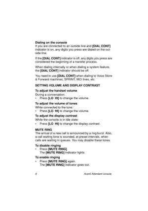 Page 158 Avanti Attendant console
Dialing on the console
If you are connected to an outside line and [DIAL CONT] 
indicator is on, any digits you press are dialed on the out-
side line.
If the [DIAL CONT] 
indicator is off, any digits you press are 
considered the beginning of a transfer process.
When dialing internally or when dialing a system feature, 
the [DIAL CONT] 
indicator should be off.
You need to use [DIAL CONT]
 when dialing to Voice Store 
& Forward machines, SPRINT, MCI lines, etc.
SETTING VOLUME...