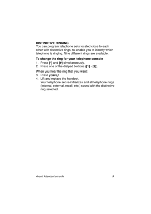 Page 16Avanti Attendant console 9
DISTINCTIVE RINGING
You can program telephone sets located close to each 
other with distinctive rings, to enable you to identify which 
telephone is ringing. Nine different rings are available.
To change the ring for your telephone console
1. Press [*] 
and [#] 
simultaneously.
2. Press one of the dialpad buttons ([1]
 - [9]
).
When you hear the ring that you want:
3. Press 
{Save}.
4. Lift and replace the handset.
Your telephone set re-initializes and all telephone rings...