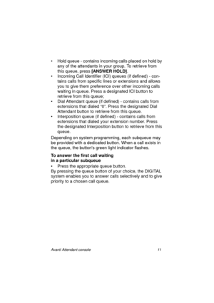 Page 18Avanti Attendant console 11
• Hold queue - contains incoming calls placed on hold by 
any of the attendants in your group. To retrieve from 
this queue, press [ANSWER HOLD]
.
• Incoming Call Identifier (ICI) queues (if defined) - con-
tains calls from specific lines or extensions and allows 
you to give them preference over other incoming calls 
waiting in queue. Press a designated ICI button to 
retrieve from this queue;
• Dial Attendant queue (if defined) - contains calls from 
extensions that dialed...