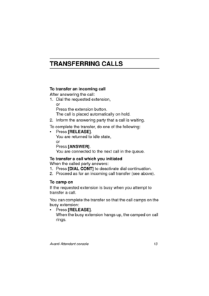 Page 20Avanti Attendant console 13
TRANSFERRING CALLS
To transfer an incoming call
After answering the call:
1. Dial the requested extension, 
or 
Press the extension button.
The call is placed automatically on hold.
2. Inform the answering party that a call is waiting.
To complete the transfer, do one of the following:
• Press [RELEASE]
. 
You are returned to idle state,
or
Press [ANSWER]
. 
You are connected to the next call in the queue.
To transfer a call which you initiated
When the called party answers:...