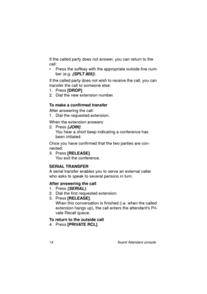 Page 2114 Avanti Attendant console
If the called party does not answer, you can return to the 
call:
• Press the softkey with the appropriate outside line num-
ber (e.g. 
{SPLT 805}).
If the called party does not wish to receive the call, you can 
transfer the call to someone else:
1. Press [DROP]
.
2. Dial the new extension number.
To make a confirmed transfer
After answering the call:
1. Dial the requested extension.
When the extension answers:
2. Press
 {JOIN}.
You hear a short beep indicating a conference...