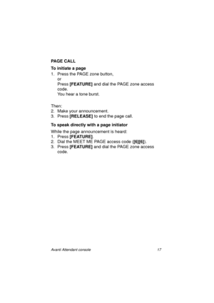 Page 24Avanti Attendant console 17
PAGE CALL
To initiate a page
1. Press the PAGE zone button, 
or
Press [FEATURE]
 and dial the PAGE zone access 
code.
You hear a tone burst.
Then:
2. Make your announcement.
3. Press [RELEASE]
 to end the page call.
To speak directly with a page initiator
While the page announcement is heard:
1. Press [FEATURE]
.
2. Dial the MEET ME PAGE access code ([6][6]
).
3. Press [FEATURE]
 and dial the PAGE zone access 
code.
Atc_txt.book  Page 17  Wednesday, August 4, 1999  11:56 AM 