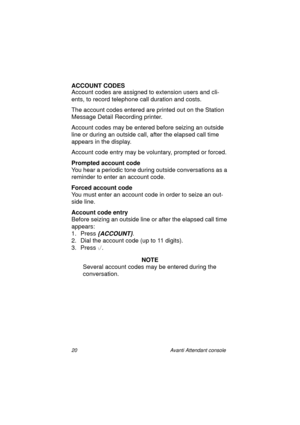 Page 2720 Avanti Attendant console
ACCOUNT CODES
Account codes are assigned to extension users and cli-
ents, to record telephone call duration and costs.
The account codes entered are printed out on the Station 
Message Detail Recording printer. 
Account codes may be entered before seizing an outside 
line or during an outside call, after the elapsed call time 
appears in the display.
Account code entry may be voluntary, prompted or forced.
Prompted account code
You hear a periodic tone during outside...