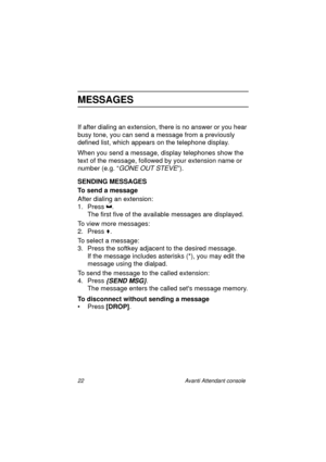 Page 2922 Avanti Attendant console
MESSAGES
If after dialing an extension, there is no answer or you hear 
busy tone, you can send a message from a previously 
defined list, which appears on the telephone display.
When you send a message, display telephones show the 
text of the message, followed by your extension name or 
number (e.g. “
GONE OUT STEVE”).
SENDING MESSAGES
To send a message
After dialing an extension:
1. Press .
The first five of the available messages are displayed.
To view more messages:
2....