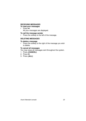 Page 30Avanti Attendant console 23
RECEIVING MESSAGES
To read your messages
•Press
 . 
All your messages are displayed.
To call the message sender
• Press the softkey to the left of the message.
DELETING MESSAGES
To delete a message
• Press the softkey to the right of the message you wish 
to delete.
To cancel all messages
You may erase all messages sent throughout the system.
1. Press 
{CANCEL}.
2. Press
 . 
3. Press 
{ALL}.
Atc_txt.book  Page 23  Wednesday, August 4, 1999  11:56 AM 