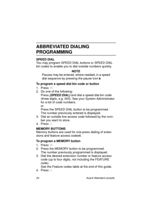 Page 3124 Avanti Attendant console
ABBREVIATED DIALING
PROGRAMMING
SPEED DIAL
You may program SPEED DIAL buttons or SPEED DIAL 
bin codes to enable you to dial outside numbers quickly.
NOTE
Pauses may be entered, where needed, in a speed 
dial sequence by pressing
 the pause icon 
.
To program a speed dial bin code or button
1. Press
 .
2. Do one of the following:
Press
 {SPEED DIAL} and dial a speed dial bin code 
(three digits, e.g. 003). See your System Administrator 
for a list of code numbers.
or
Press...