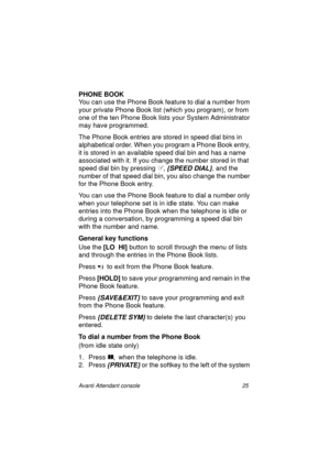 Page 32Avanti Attendant console 25
PHONE BOOK
You can use the Phone Book feature to dial a number from 
your private Phone Book list (which you program), or from 
one of the ten Phone Book lists your System Administrator 
may have programmed. 
The Phone Book entries are stored in speed dial bins in 
alphabetical order. When you program a Phone Book entry, 
it is stored in an available speed dial bin and has a name 
associated with it. If you change the number stored in that 
speed dial bin by pressing ,...