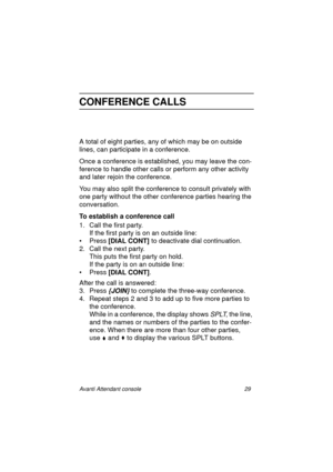 Page 36Avanti Attendant console 29
CONFERENCE CALLS
A total of eight parties, any of which may be on outside 
lines, can participate in a conference.
Once a conference is established, you may leave the con-
ference to handle other calls or perform any other activity 
and later rejoin the conference.
You may also split the conference to consult privately with 
one party without the other conference parties hearing the 
conversation.
To establish a conference call
1. Call the first party.
If the first party is on...
