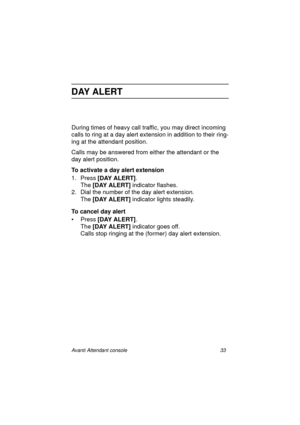 Page 40Avanti Attendant console 33
DAY ALERT
During times of heavy call traffic, you may direct incoming 
calls to ring at a day alert extension in addition to their ring-
ing at the attendant position.
Calls may be answered from either the attendant or the 
day alert position.
To activate a day alert extension
1. Press [DAY ALERT]
.
The [DAY ALERT]
 indicator flashes.
2. Dial the number of the day alert extension.
The [DAY ALERT]
 indicator lights steadily.
To cancel day alert
•Press [DAY ALERT]
.
The [DAY...