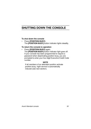 Page 42Avanti Attendant console 35
SHUTTING DOWN THE CONSOLE
To shut down the console
•Press [POSITION BUSY]
.
The [POSITION BUSY]
 button indicator lights steadily.
To return the console to operation
• Press [POSITION BUSY]
 again.
The [POSITION BUSY]
 button indicator light goes off.
If your console has been programmed to require a 
password when deactivating position busy, you are 
prompted to enter your four-digit Executive Credit Code 
number.
NOTE
If all members of an attendant position activate 
position...