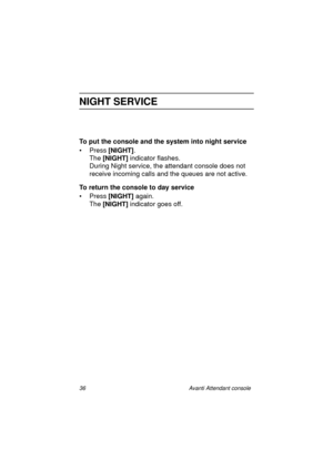 Page 4336 Avanti Attendant console
NIGHT SERVICE
To put the console and the system into night service
•Press [NIGHT]
.
The [NIGHT]
 indicator flashes.
During Night service, the attendant console does not 
receive incoming calls and the queues are not active.
To return the console to day service
•Press [NIGHT] 
again.
The [NIGHT]
 indicator goes off.
Atc_txt.book  Page 36  Wednesday, August 4, 1999  11:56 AM 