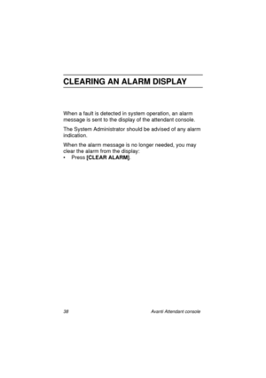 Page 4538 Avanti Attendant console
CLEARING AN ALARM DISPLAY
When a fault is detected in system operation, an alarm 
message is sent to the display of the attendant console.
The System Administrator should be advised of any alarm 
indication.
When the alarm message is no longer needed, you may 
clear the alarm from the display:
•Press [CLEAR ALARM]
.
Atc_txt.book  Page 38  Wednesday, August 4, 1999  11:56 AM 