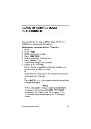 Page 46Avanti Attendant console 39
CLASS OF SERVICE (COS) 
REASSIGNMENT
You may change the Day and Night Class Of Service 
(COS) of any extension in the system.
To change an extensions Class Of Service
1. Press .
2. Press 
{COS}.
3. Dial the extension number. 
4. Press 
{DAY COS}. 
5. Enter the new Day COS number.
6. Press
 {NIGHT COS}.
7. Enter the new Night COS number.
8. Do one of the following:
•Press
  once to repeat the extension number entry 
procedure for another extension.
or
•Press
  three times,...