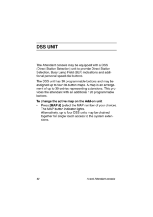 Page 4740 Avanti Attendant console
DSS UNIT
The Attendant console may be equipped with a DSS 
(Direct Station Selection) unit to provide Direct Station 
Selection, Busy Lamp Field (BLF) indications and addi-
tional personal speed dial buttons.
The DSS unit has 30 programmable buttons and may be 
assigned up to four 30-button maps. A map is an arrange-
ment of up to 30 entries representing extensions. This pro-
vides the attendant with an additional 120 programmable 
buttons.
To change the active map on the...