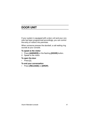 Page 48Avanti Attendant console 41
DOOR UNIT
If your system is equipped with a door unit and your con-
sole has been programmed accordingly, you can control 
the entry of visitors into premises. 
When someone presses the doorbell, a call waiting ring 
sounds at your console.
To speak to the visitor
1. Press [ANSWER] 
or the flashing [DOOR] 
button.
2. Speak to the visitor.
To open the door
•Press [
*]
.
To end your conversation
• Press [RELEASE]
 or [DROP]
.
Atc_txt.book  Page 41  Wednesday, August 4, 1999...