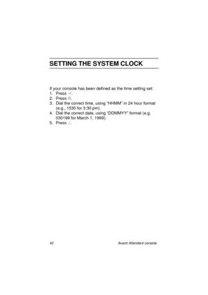 Page 4942 Avanti Attendant console
SETTING THE SYSTEM CLOCK
If your console has been defined as the time setting set:
1. Press
 .
2. Press
 .
3. Dial the correct time, using “HHMM” in 24 hour format 
(e.g., 1530 for 3:30 pm).
4. Dial the correct date, using “DDMMYY” format (e.g. 
030199 for March 1, 1999).
5. Press
 	.
Atc_txt.book  Page 42  Wednesday, August 4, 1999  11:56 AM 