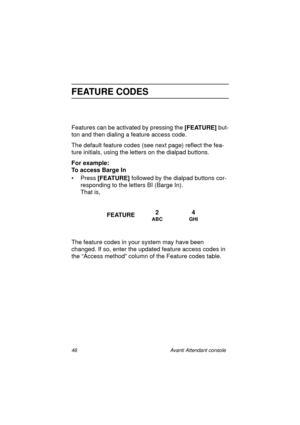 Page 5346 Avanti Attendant console
FEATURE CODES
Features can be activated by pressing the [FEATURE] 
but-
ton and then dialing a feature access code.
The default feature codes (see next page) reflect the fea-
ture initials, using the letters on the dialpad buttons.
For example:
To access Barge In
•Press [FEATURE] 
followed by the dialpad buttons cor-
responding to the letters BI (Barge In).
That is,
     
The feature codes in your system may have been 
changed. If so, enter the updated feature access codes in...